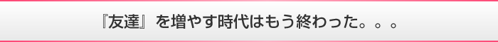 『友達』を増やす時代はもう終わった。。。