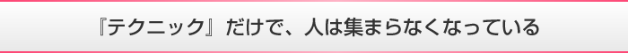 『テクニック』だけで、人は集まらなくなっている